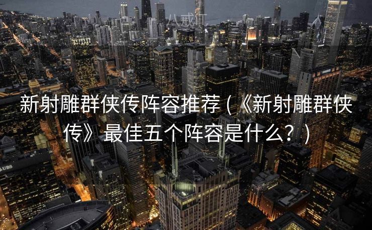 新射雕群侠传阵容推荐 (《新射雕群侠传》最佳五个阵容是什么？)