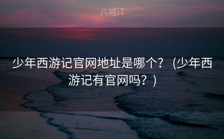 少年西游记官网地址是哪个？ (少年西游记有官网吗？)