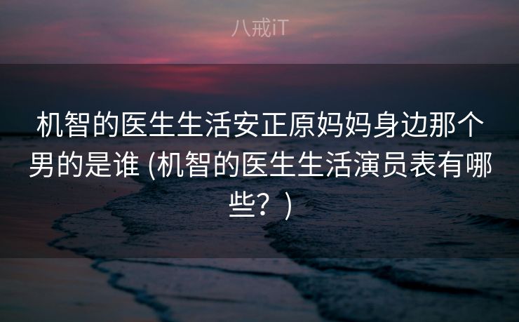 机智的医生生活安正原妈妈身边那个男的是谁 (机智的医生生活演员表有哪些？)