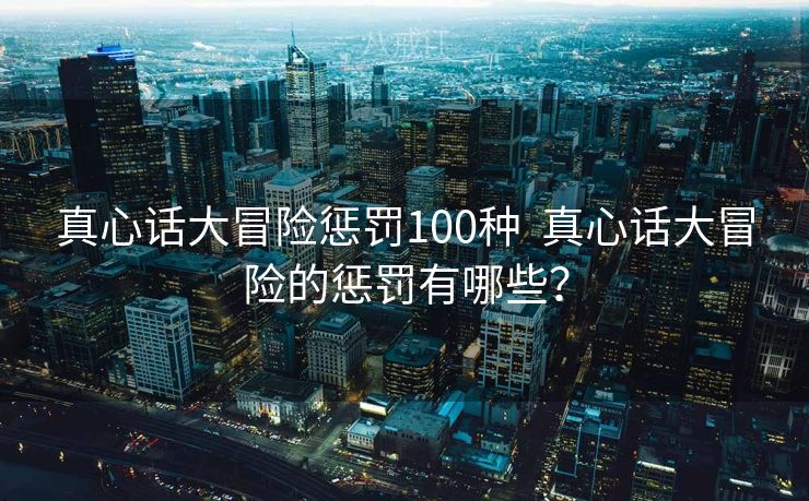 真心话大冒险惩罚100种  真心话大冒险的惩罚有哪些？
