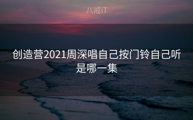 创造营2021周深唱自己按门铃自己听是哪一集 创造营2021周深唱自己按门铃自己听是哪一集