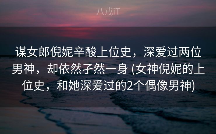 谋女郎倪妮辛酸上位史，深爱过两位男神，却依然孑然一身 (女神倪妮的上位史，和她深爱过的2个偶像男神)