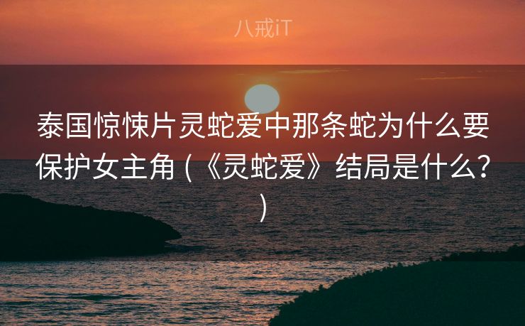 泰国惊悚片灵蛇爱中那条蛇为什么要保护女主角 (《灵蛇爱》结局是什么？)