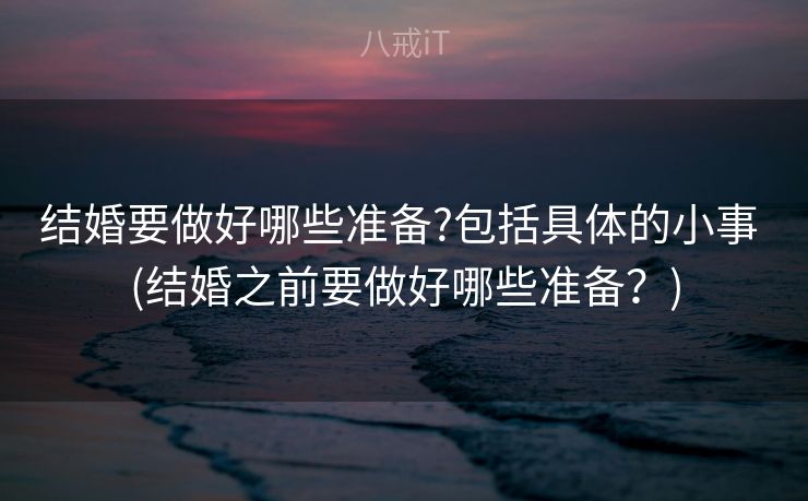 结婚要做好哪些准备?包括具体的小事 (结婚之前要做好哪些准备？)