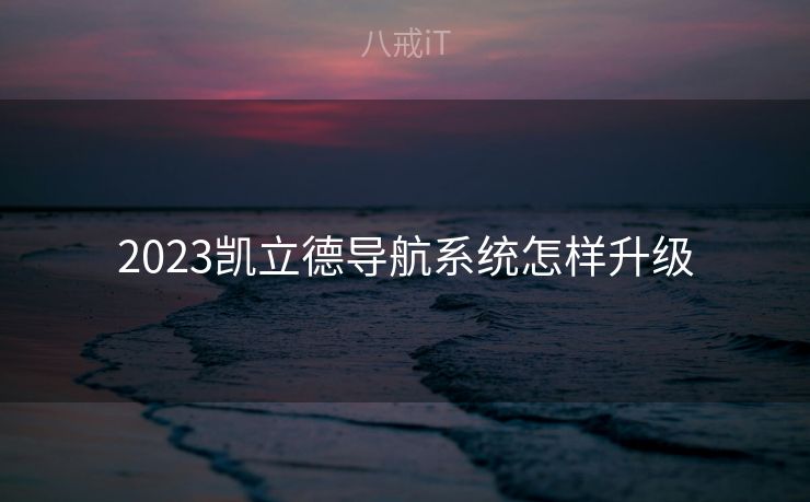 2023凯立德导航系统怎样升级 2023凯立德导航系统怎样升级