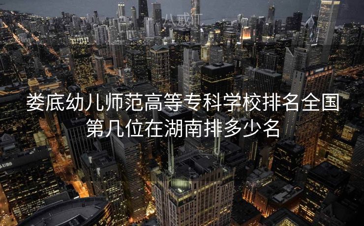 娄底幼儿师范高等专科学校排名全国第几位在湖南排多少名 娄底幼儿师范高等专科学校排名全国第几位在湖南排多少名