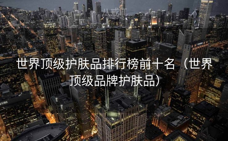 世界顶级护肤品排行榜前十名(世界顶级品牌护肤品) 世界顶级护肤品排行榜前十名(世界顶级品牌护肤品)