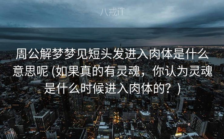 周公解梦梦见短头发进入肉体是什么意思呢 (如果真的有灵魂，你认为灵魂是什么时候进入肉体的？)
