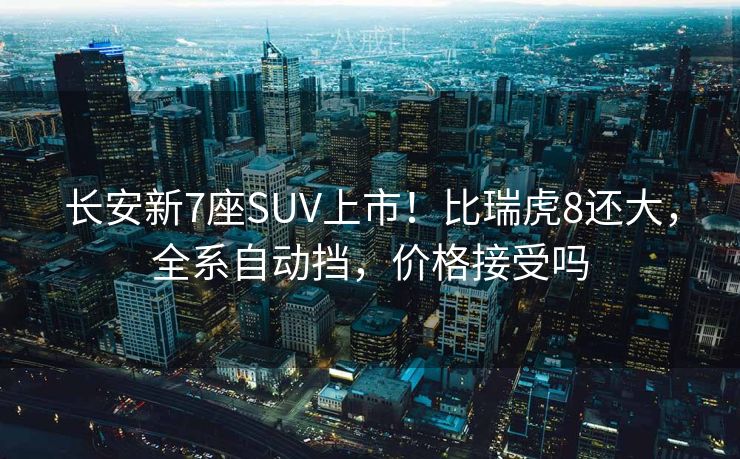 长安新7座SUV上市!比瑞虎8还大,全系自动挡,价格接受吗 长安新7座SUV上市!比瑞虎8还大,全系自动挡,价格接受吗