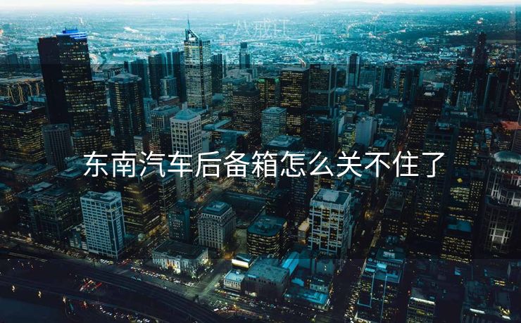  东南汽车后备箱怎么关不住了