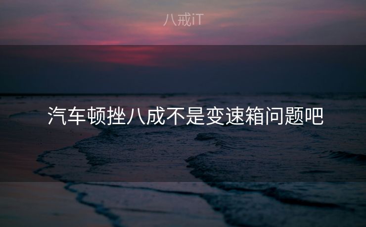  汽车顿挫八成不是变速箱问题吧