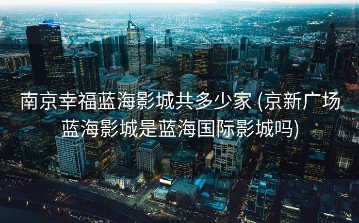 南京幸福蓝海影城共多少家 (京新广场蓝海影城是蓝海国际影城吗)