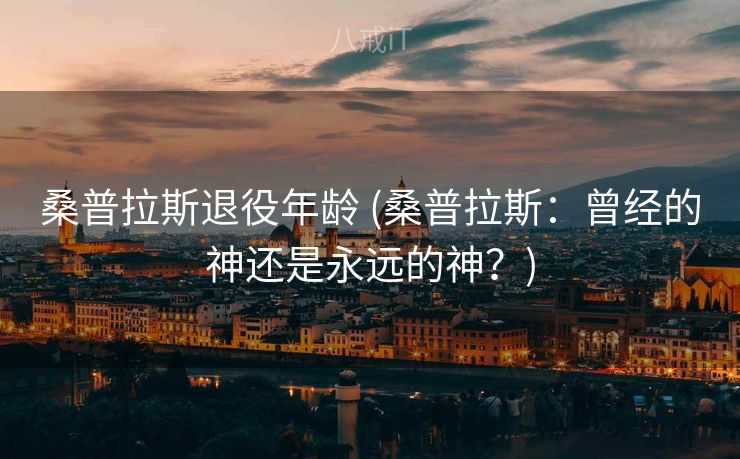 桑普拉斯退役年龄 (桑普拉斯:曾经的神还是永远的神?) 桑普拉斯退役年龄 (桑普拉斯:曾经的神还是永远的神?)