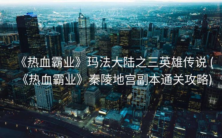 《热血霸业》玛法大陆之三英雄传说 (《热血霸业》秦陵地宫副本通关攻略)