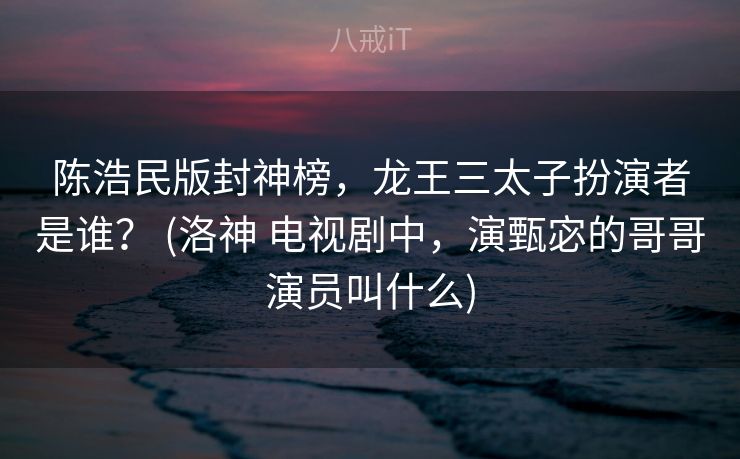 陈浩民版封神榜，龙王三太子扮演者是谁？ (洛神 电视剧中，演甄宓的哥哥演员叫什么)