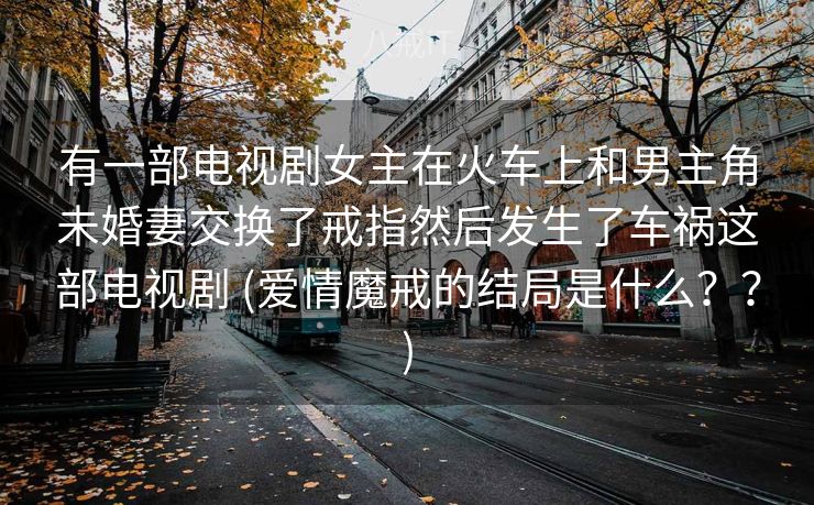 有一部电视剧女主在火车上和男主角未婚妻交换了戒指然后发生了车祸这部电视剧 (爱情魔戒的结局是什么？？)