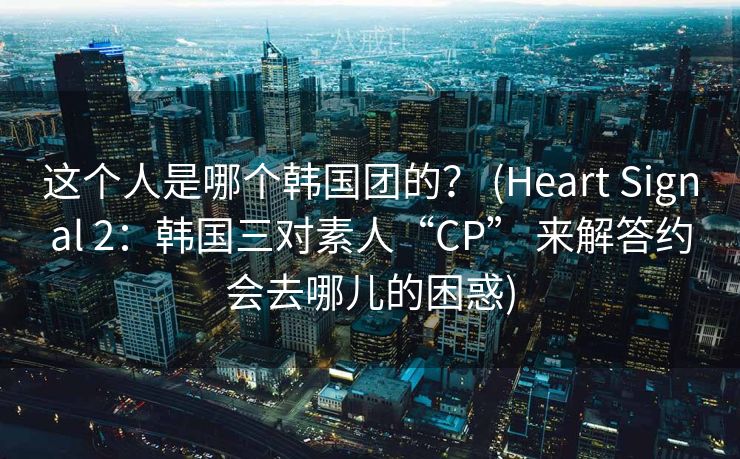 这个人是哪个韩国团的？ (Heart Signal 2：韩国三对素人“CP” 来解答约会去哪儿的困惑)