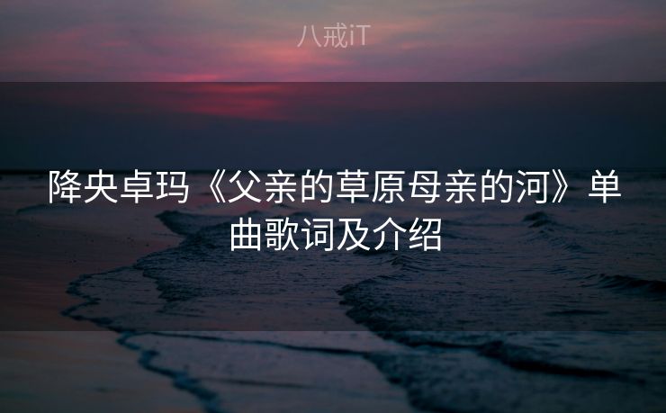 降央卓玛《父亲的草原母亲的河》单曲歌词及介绍