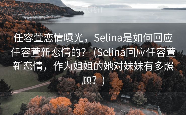 任容萱恋情曝光，Selina是如何回应任容萱新恋情的？ (Selina回应任容萱新恋情，作为姐姐的她对妹妹有多照顾？)