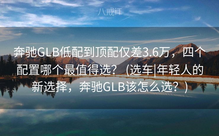 奔驰GLB低配到顶配仅差3.6万，四个配置哪个最值得选？ (选车|年轻人的新选择，奔驰GLB该怎么选？)