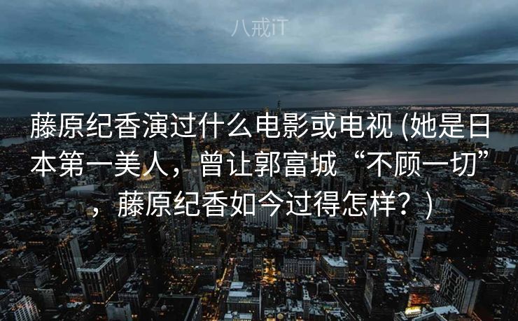 藤原纪香演过什么电影或电视 (她是日本第一美人，曾让郭富城“不顾一切”，藤原纪香如今过得怎样？)