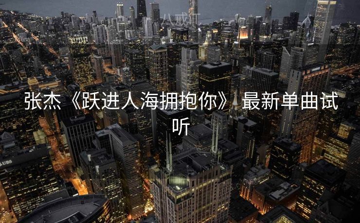 张杰《跃进人海拥抱你》 最新单曲试听