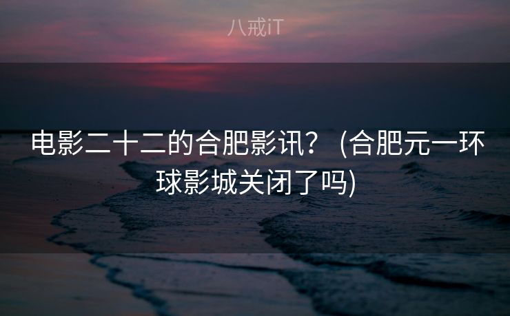 电影二十二的合肥影讯？ (合肥元一环球影城关闭了吗)