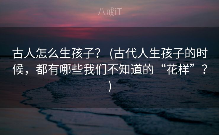 古人怎么生孩子? (古代人生孩子的时候,都有哪些我们不知道的“花样”?) 古人怎么生孩子? (古代人生孩子的时候,都有哪些我们不知道的“花样”?)