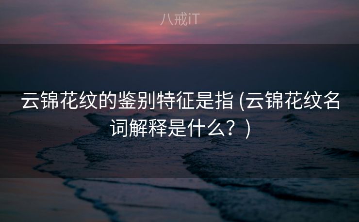 云锦花纹的鉴别特征是指 (云锦花纹名词解释是什么？)