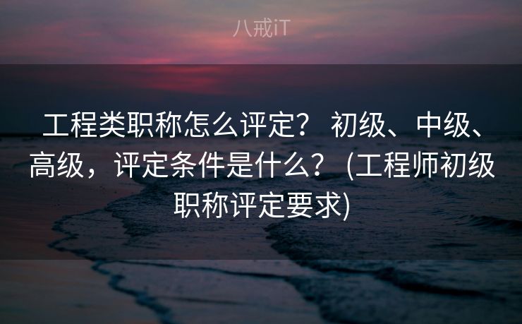工程类职称怎么评定？ 初级、中级、高级，评定条件是什么？ (工程师初级职称评定要求)