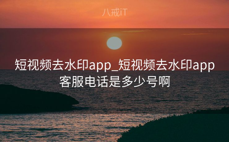 短视频去水印app_短视频去水印app客服电话是多少号啊