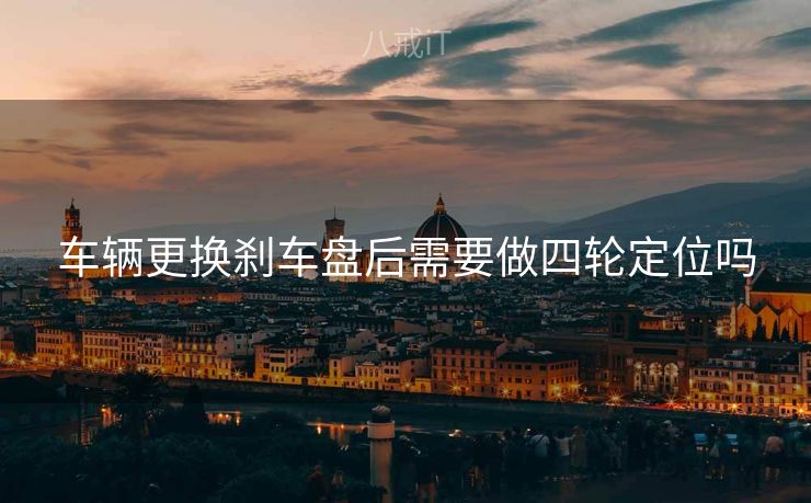 车辆更换刹车盘后需要做四轮定位吗 车辆更换刹车盘后需要做四轮定位吗