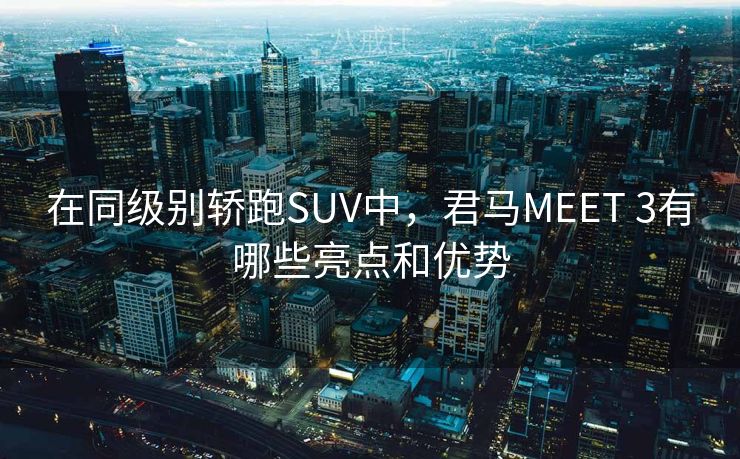 在同级别轿跑SUV中,君马MEET 3有哪些亮点和优势 在同级别轿跑SUV中,君马MEET 3有哪些亮点和优势
