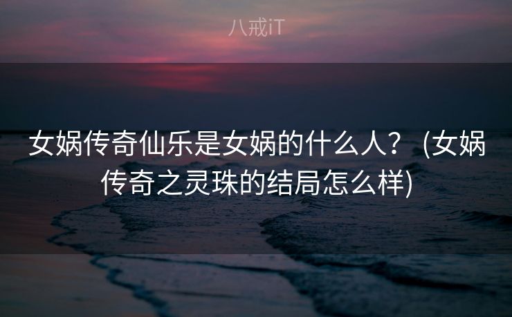 女娲传奇仙乐是女娲的什么人？ (女娲传奇之灵珠的结局怎么样)