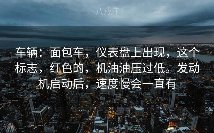 车辆：面包车，仪表盘上出现，这个标志，红色的，机油油压过低。发动机启动后，速度慢会一直有