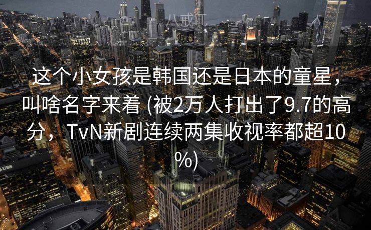 这个小女孩是韩国还是日本的童星，叫啥名字来着 (被2万人打出了9.7的高分，TvN新剧连续两集收视率都超10%)