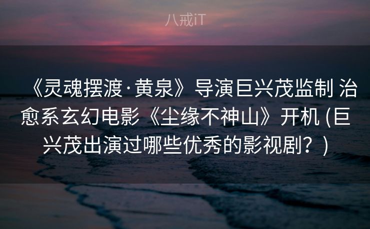 《灵魂摆渡·黄泉》导演巨兴茂监制 治愈系玄幻电影《尘缘不神山》开机 (巨兴茂出演过哪些优秀的影视剧?) 《灵魂摆渡·黄泉》导演巨兴茂监制 治愈系玄幻电影《尘缘不神山》开机 (巨兴茂出演过哪些优秀的影视剧?)