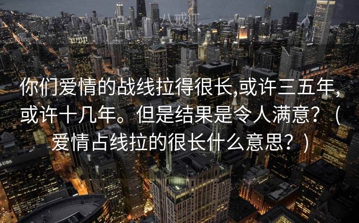你们爱情的战线拉得很⻓,或许三五年,或许⼗⼏年。但是结果是令⼈满意？ (爱情占线拉的很长什么意思？)