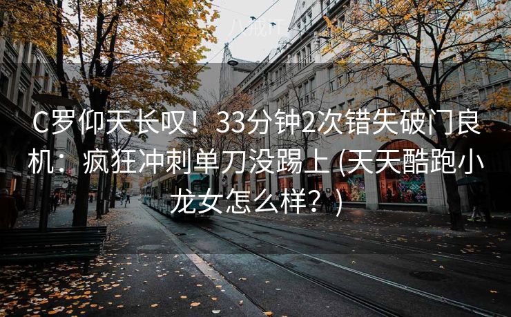 C罗仰天长叹！33分钟2次错失破门良机：疯狂冲刺单刀没踢上 (天天酷跑小龙女怎么样？)