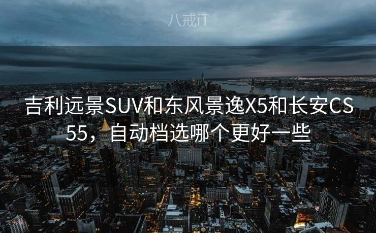 吉利远景SUV和东风景逸X5和长安CS55，自动档选哪个更好一些