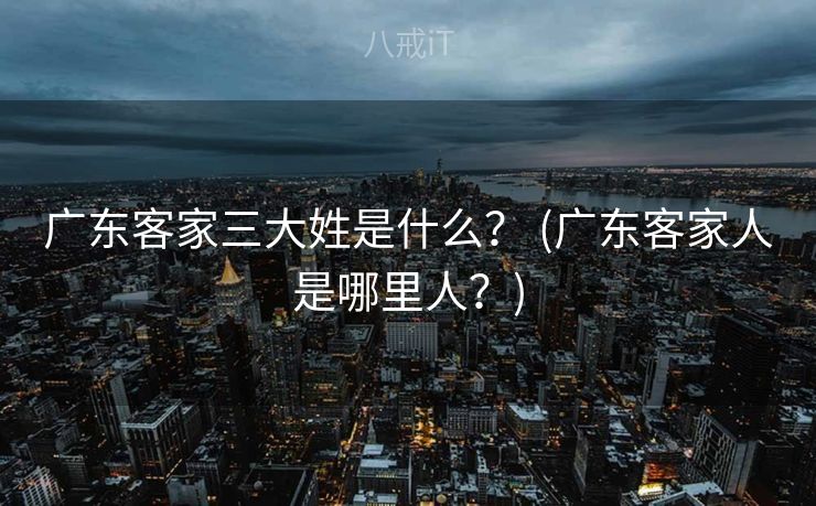 广东客家三大姓是什么？ (广东客家人是哪里人？)