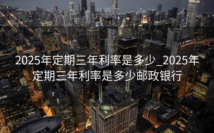 2025年定期三年利率是多少_2025年定期三年利率是多少邮政银行 2025年定期三年利率是多少_2025年定期三年利率是多少邮政银行