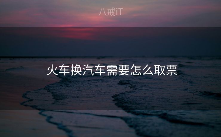  火车换汽车需要怎么取票