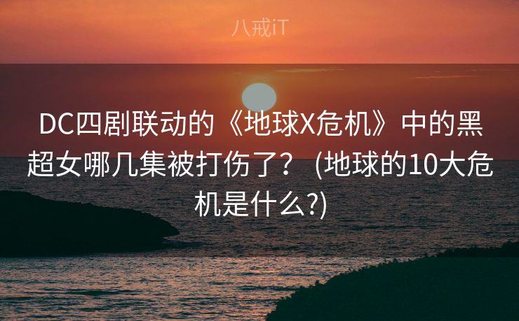DC四剧联动的《地球X危机》中的黑超女哪几集被打伤了？ (地球的10大危机是什么?)