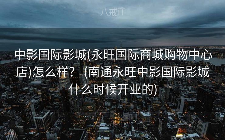 中影国际影城(永旺国际商城购物中心店)怎么样？ (南通永旺中影国际影城什么时候开业的)