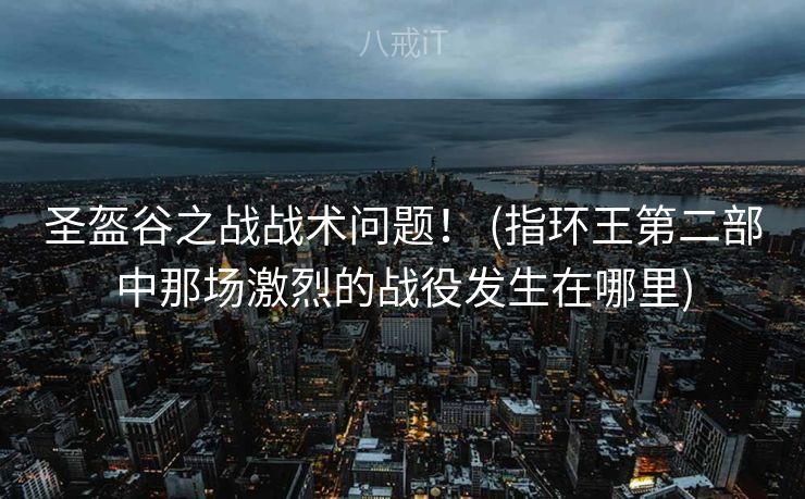 圣盔谷之战战术问题！ (指环王第二部中那场激烈的战役发生在哪里)