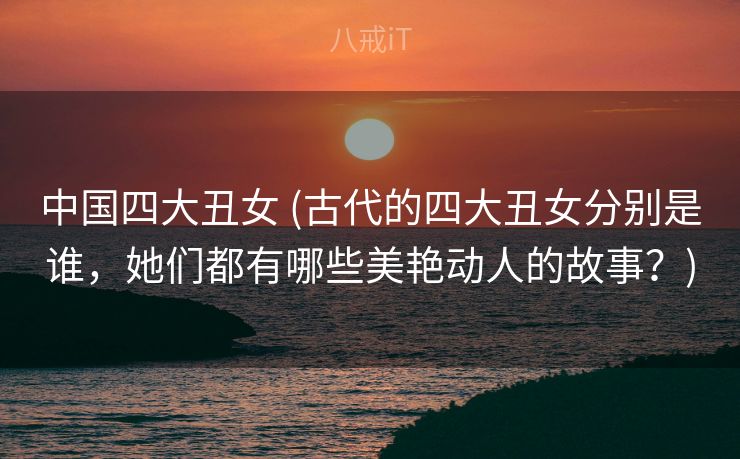 中国四大丑女 (古代的四大丑女分别是谁，她们都有哪些美艳动人的故事？)