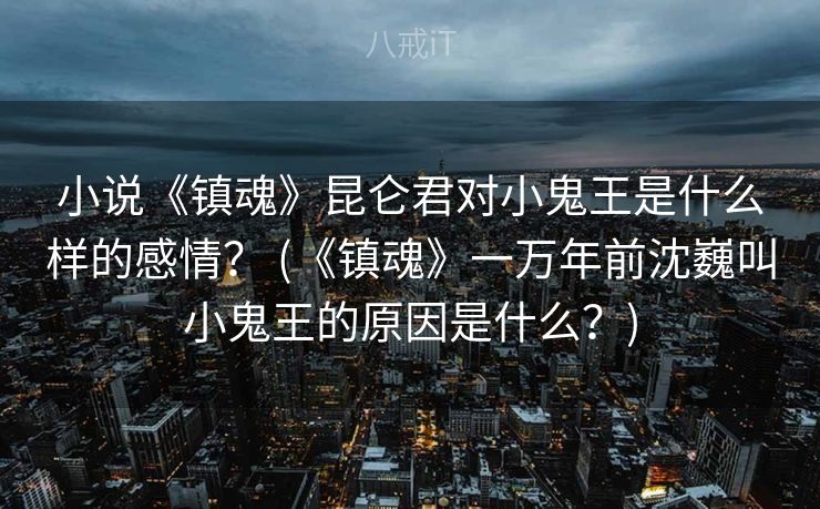 小说《镇魂》昆仑君对小鬼王是什么样的感情？ (《镇魂》一万年前沈巍叫小鬼王的原因是什么？)