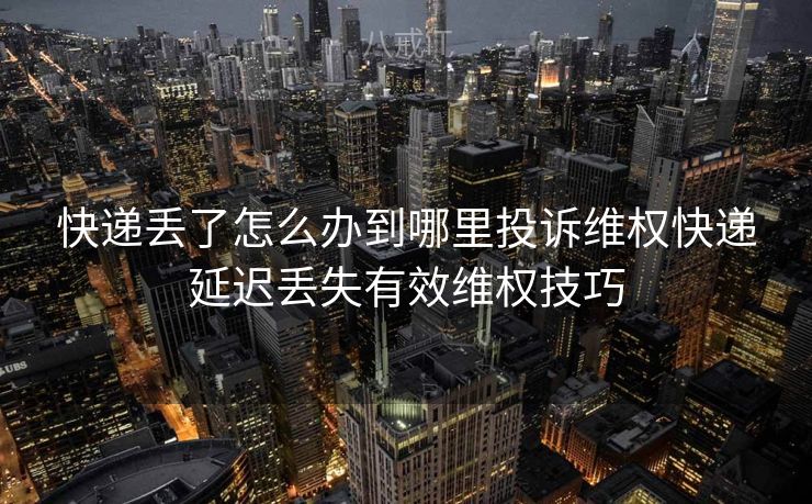快递丢了怎么办到哪里投诉维权快递延迟丢失有效维权技巧