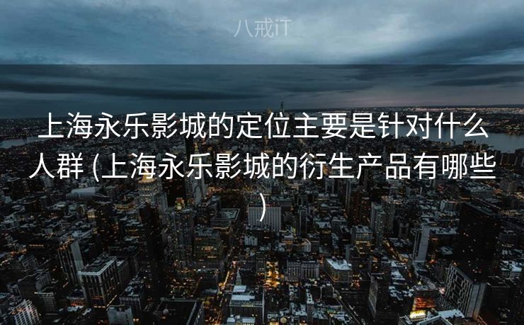 上海永乐影城的定位主要是针对什么人群 (上海永乐影城的衍生产品有哪些) 上海永乐影城的定位主要是针对什么人群 (上海永乐影城的衍生产品有哪些)